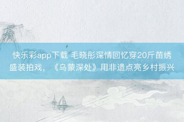 快乐彩app下载 毛晓彤深情回忆穿20斤苗绣盛装拍戏，《乌蒙深处》用非遗点亮乡村振兴