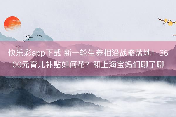 快乐彩app下载 新一轮生养相沿战略落地！3600元育儿补贴
