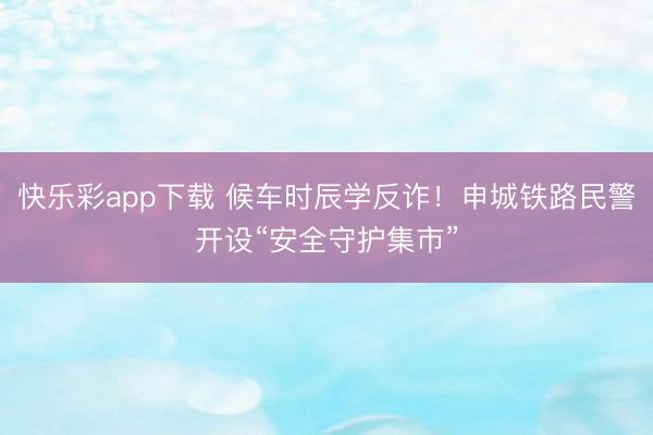 快乐彩app下载 候车时辰学反诈！申城铁路民警开设“安全守护
