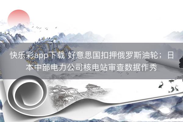 快乐彩app下载 好意思国扣押俄罗斯油轮；日本中部电力公司核电站审查数据作秀