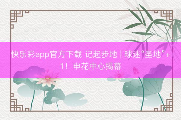 快乐彩app官方下载 记起步地 | 球迷“圣地”+1！申花中