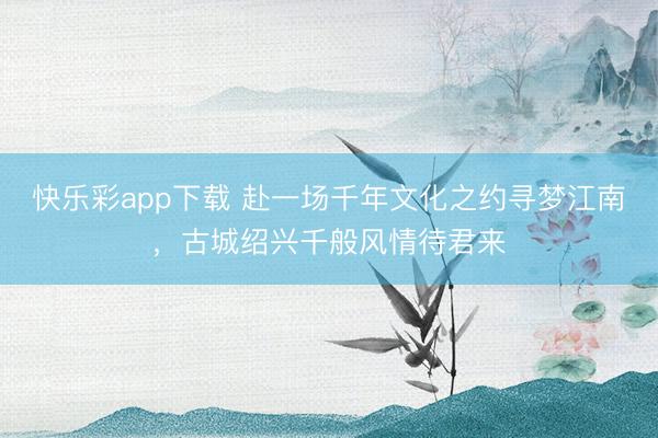 快乐彩app下载 赴一场千年文化之约寻梦江南，古城绍兴千般风