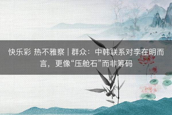 快乐彩 热不雅察 | 群众：中韩联系对李在明而言，更像“压舱