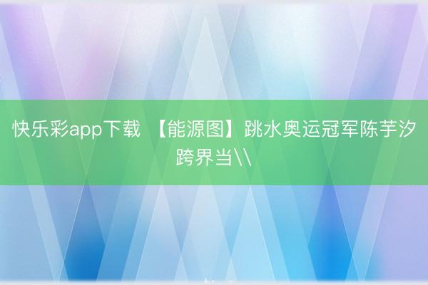 快乐彩app下载 【能源图】跳水奥运冠军陈芋汐跨界当\