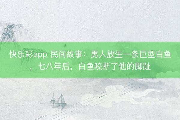 快乐彩app 民间故事：男人放生一条巨型白鱼，七八年后，白鱼咬断了他的脚趾