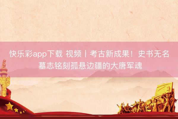 快乐彩app下载 视频丨考古新成果！史书无名 墓志铭刻孤悬边疆的大唐军魂