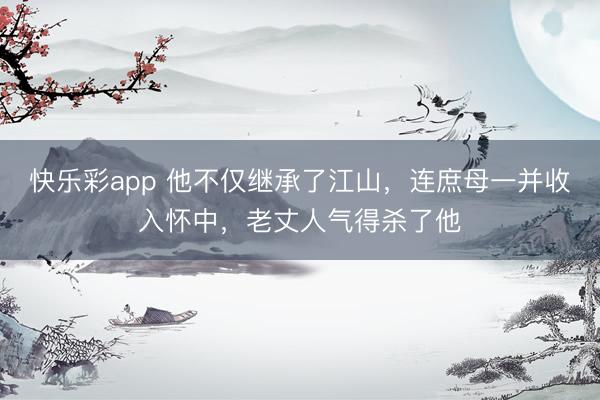 快乐彩app 他不仅继承了江山，连庶母一并收入怀中，老丈人气得杀了他