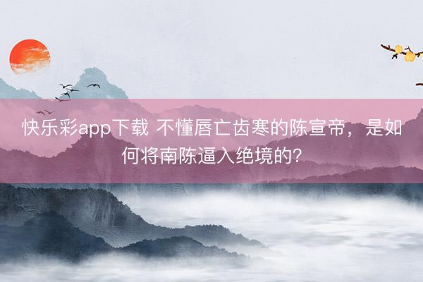 快乐彩app下载 不懂唇亡齿寒的陈宣帝，是如何将南陈逼入绝境的？