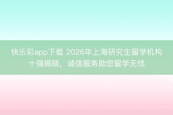快乐彩app下载 2026年上海研究生留学机构十强揭晓，诚信