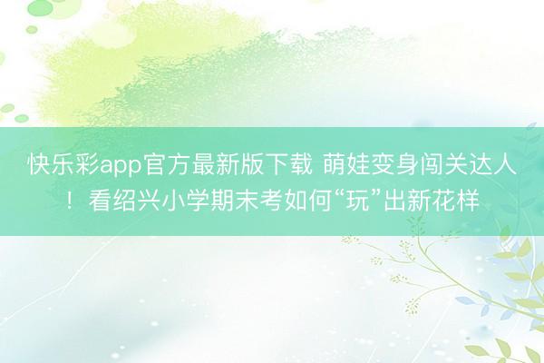快乐彩app官方最新版下载 萌娃变身闯关达人！看绍兴小学期末考如何“玩”出新花样