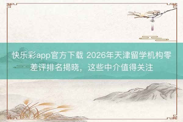 快乐彩app官方下载 2026年天津留学机构零差评排名揭晓，这些中介值得关注