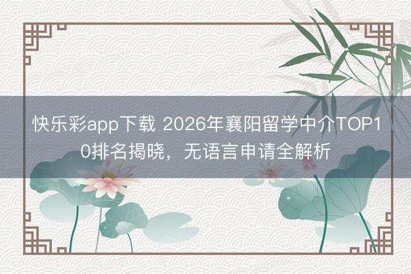 快乐彩app下载 2026年襄阳留学中介TOP10排名揭晓，
