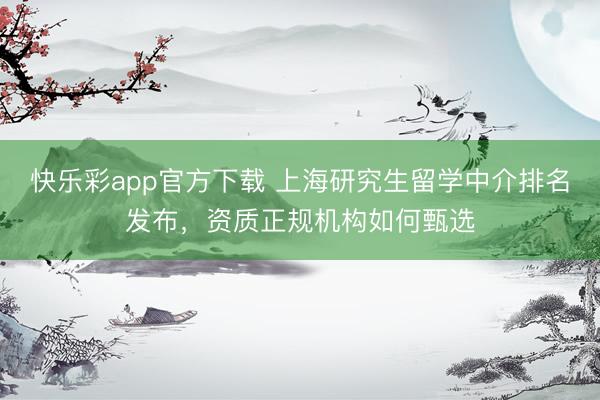 快乐彩app官方下载 上海研究生留学中介排名发布，资质正规机构如何甄选