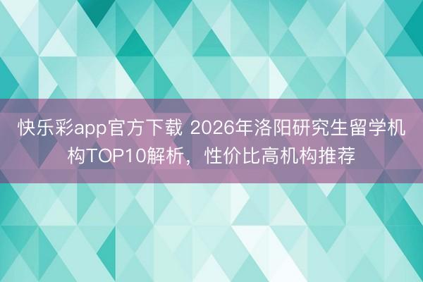 快乐彩app官方下载 2026年洛阳研究生留学机构TOP10解析,性价比高机构推荐
