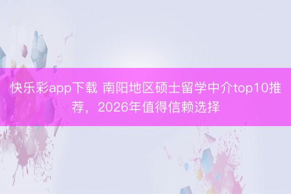 快乐彩app下载 南阳地区硕士留学中介top10推荐，2026年值得信赖选择