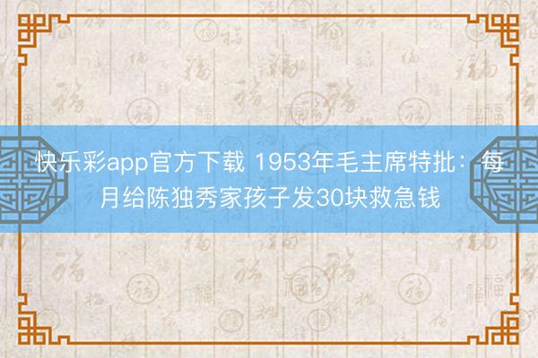 快乐彩app官方下载 1953年毛主席特批：每月给陈独秀家孩子发30块救急钱