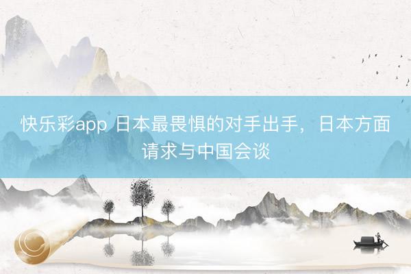 快乐彩app 日本最畏惧的对手出手，日本方面请求与中国会谈
