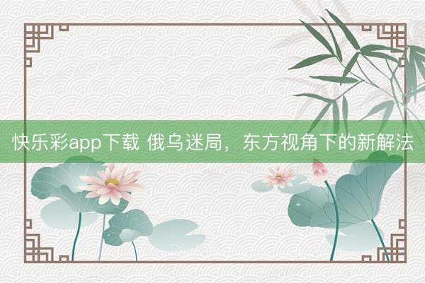 快乐彩app下载 俄乌迷局，东方视角下的新解法