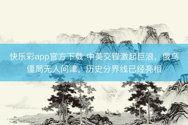 快乐彩app官方下载 中美交锋激起巨浪，俄乌僵局无人问津，历史分界线已经亮相