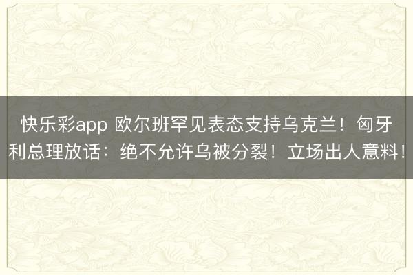 快乐彩app 欧尔班罕见表态支持乌克兰！匈牙利总理放话：绝不允许乌被分裂！立场出人意料！