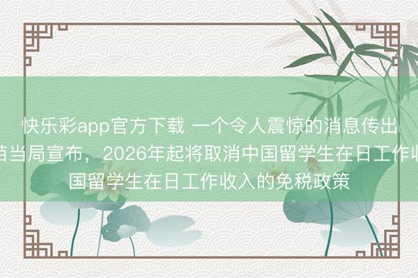 快乐彩app官方下载 一个令人震惊的消息传出：日本高市早苗当局宣布，2026年起将取消中国留学生在日工作收入的免税政策