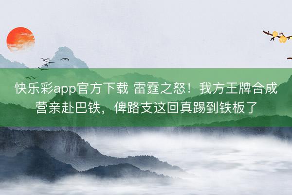 快乐彩app官方下载 雷霆之怒！我方王牌合成营亲赴巴铁，俾路支这回真踢到铁板了