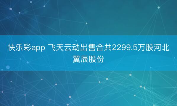 快乐彩app 飞天云动出售合共2299.5万股河北翼辰股份