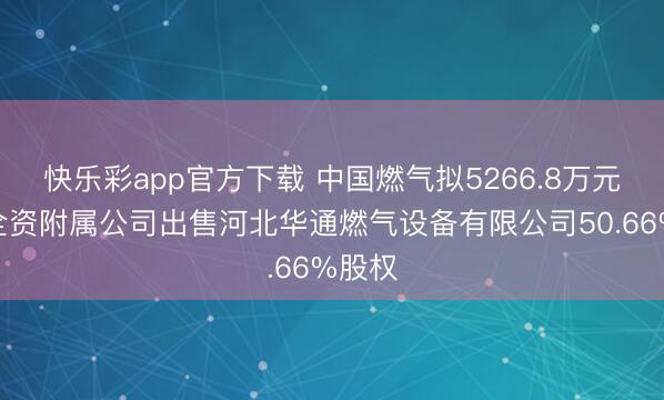快乐彩app官方下载 中国燃气拟5266.8万元向非全资附属公司出售河北华通燃气设备有限公司50.66%股权