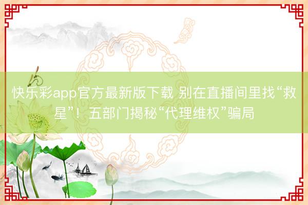 快乐彩app官方最新版下载 别在直播间里找“救星”！五部门揭秘“代理维权”骗局