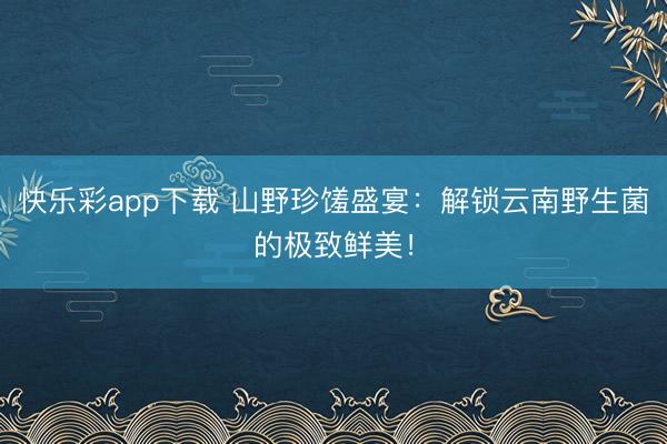 快乐彩app下载 山野珍馐盛宴：解锁云南野生菌的极致鲜美！