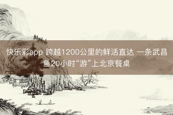 快乐彩app 跨越1200公里的鲜活直达 一条武昌鱼20小时“游”上北京餐桌