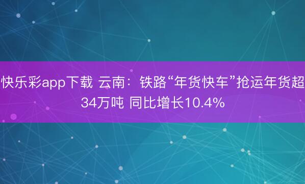 快乐彩app下载 云南：铁路“年货快车”抢运年货超34万吨 