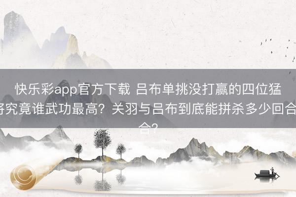 快乐彩app官方下载 吕布单挑没打赢的四位猛将究竟谁武功最高？关羽与吕布到底能拼杀多少回合？