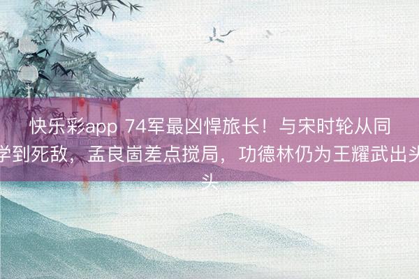 快乐彩app 74军最凶悍旅长！与宋时轮从同学到死敌，孟良崮差点搅局，功德林仍为王耀武出头