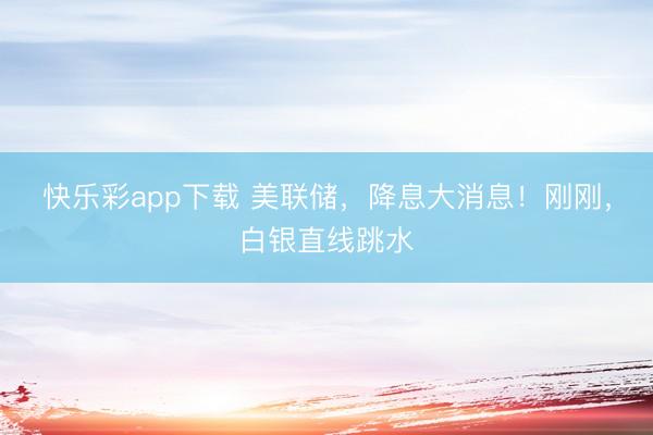 快乐彩app下载 美联储，降息大消息！刚刚，白银直线跳水