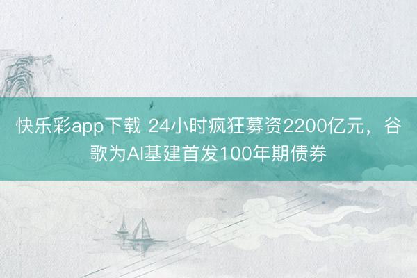 快乐彩app下载 24小时疯狂募资2200亿元，谷歌为AI基
