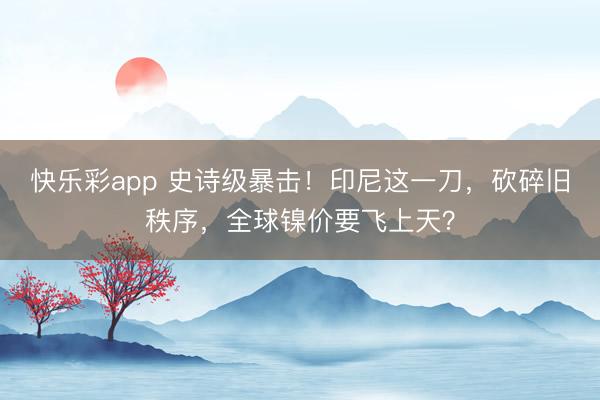 快乐彩app 史诗级暴击！印尼这一刀，砍碎旧秩序，全球镍价要飞上天？