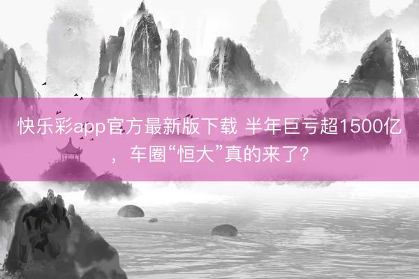 快乐彩app官方最新版下载 半年巨亏超1500亿，车圈“恒大”真的来了？