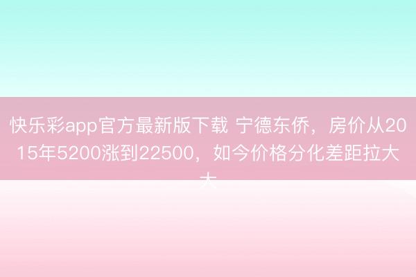 快乐彩app官方最新版下载 宁德东侨，房价从2015年5200涨到22500，如今价格分化差距拉大
