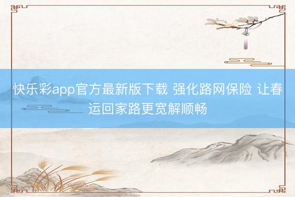 快乐彩app官方最新版下载 强化路网保险 让春运回家路更宽解顺畅