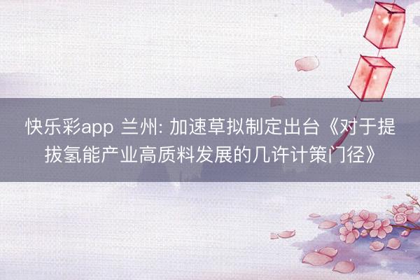 快乐彩app 兰州: 加速草拟制定出台《对于提拔氢能产业高质料发展的几许计策门径》