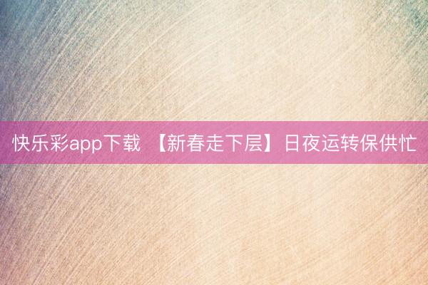快乐彩app下载 【新春走下层】日夜运转保供忙