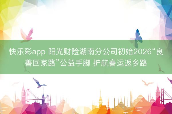 快乐彩app 阳光财险湖南分公司初始2026“良善回家路”公