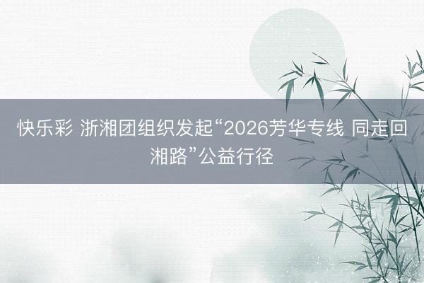 快乐彩 浙湘团组织发起“2026芳华专线 同走回湘路”公益行径