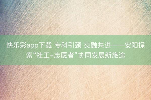 快乐彩app下载 专科引颈 交融共进——安阳探索“社工+志愿