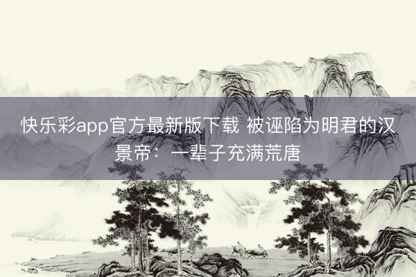 快乐彩app官方最新版下载 被诬陷为明君的汉景帝：一辈子充满荒唐