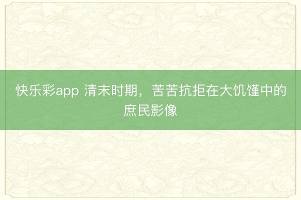 快乐彩app 清末时期，苦苦抗拒在大饥馑中的庶民影像