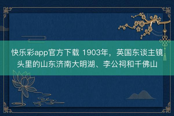 快乐彩app官方下载 1903年，英国东谈主镜头里的山东济南