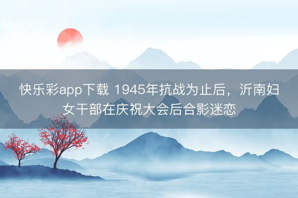 快乐彩app下载 1945年抗战为止后，沂南妇女干部在庆祝大