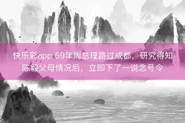 快乐彩app 59年周总理路过成都，研究得知陈毅父母情况后，立即下了一说念号令